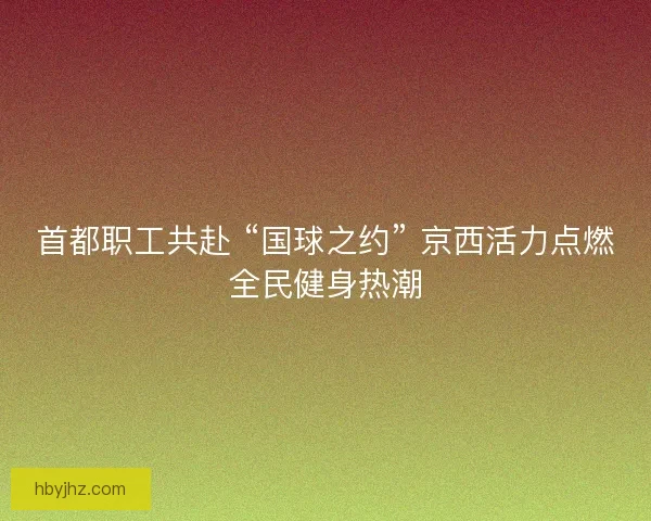 首都职工共赴 “国球之约” 京西活力点燃全民健身热潮