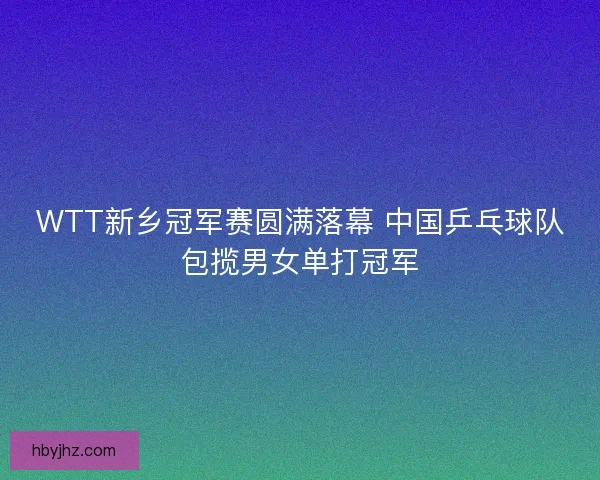 WTT新乡冠军赛圆满落幕 中国乒乓球队包揽男女单打冠军