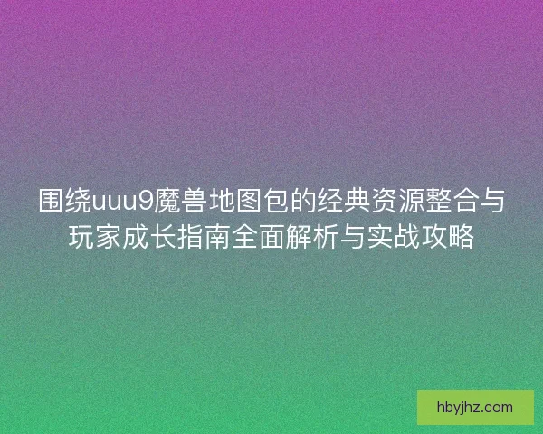 围绕uuu9魔兽地图包的经典资源整合与玩家成长指南全面解析与实战攻略