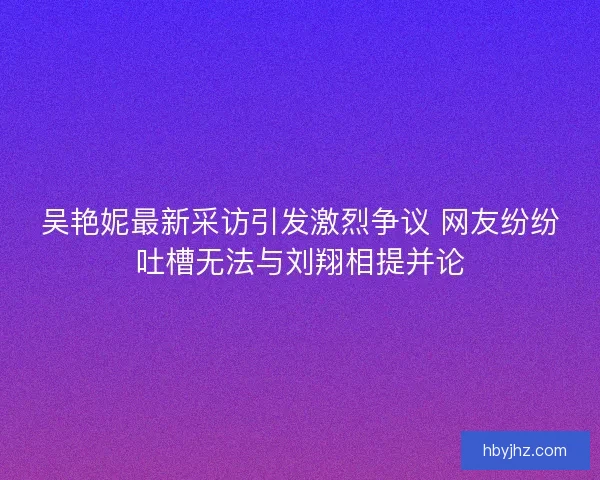 吴艳妮最新采访引发激烈争议 网友纷纷吐槽无法与刘翔相提并论