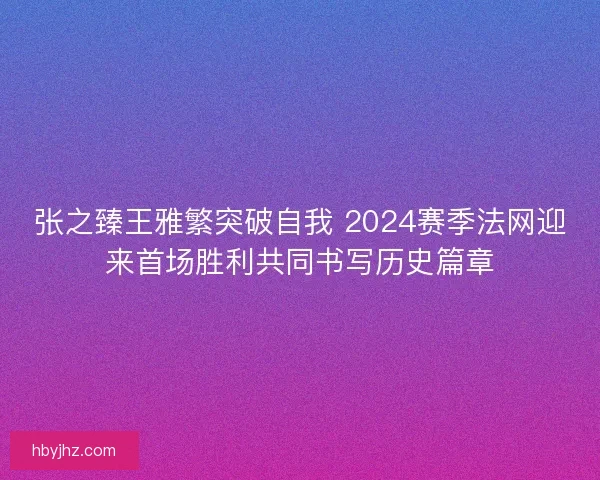张之臻王雅繁突破自我 2024赛季法网迎来首场胜利共同书写历史篇章