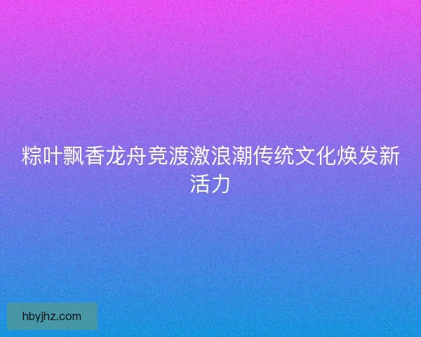 粽叶飘香龙舟竞渡激浪潮传统文化焕发新活力