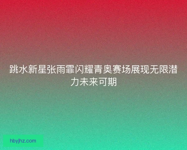 跳水新星张雨霏闪耀青奥赛场展现无限潜力未来可期