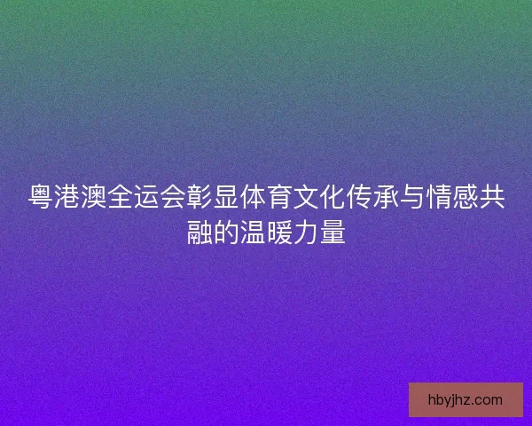 粤港澳全运会彰显体育文化传承与情感共融的温暖力量